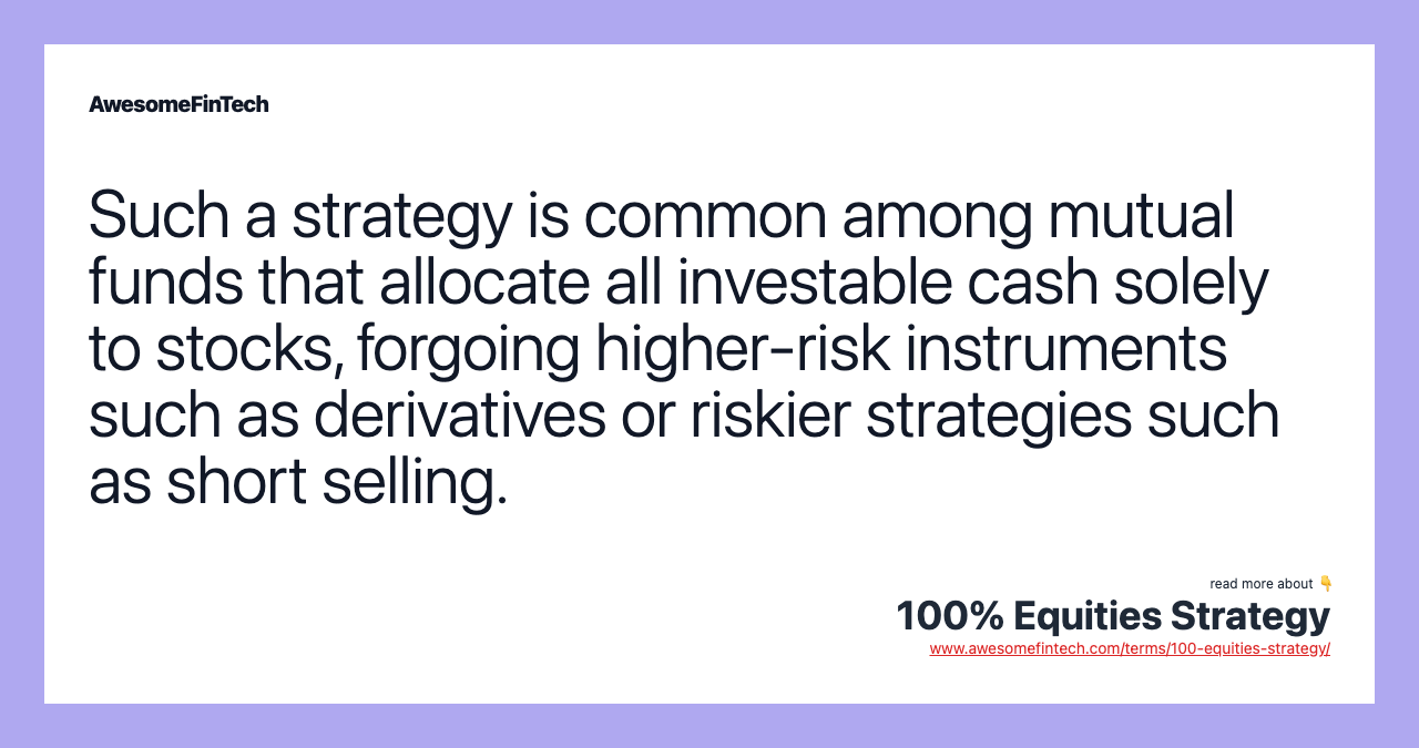 Such a strategy is common among mutual funds that allocate all investable cash solely to stocks, forgoing higher-risk instruments such as derivatives or riskier strategies such as short selling.