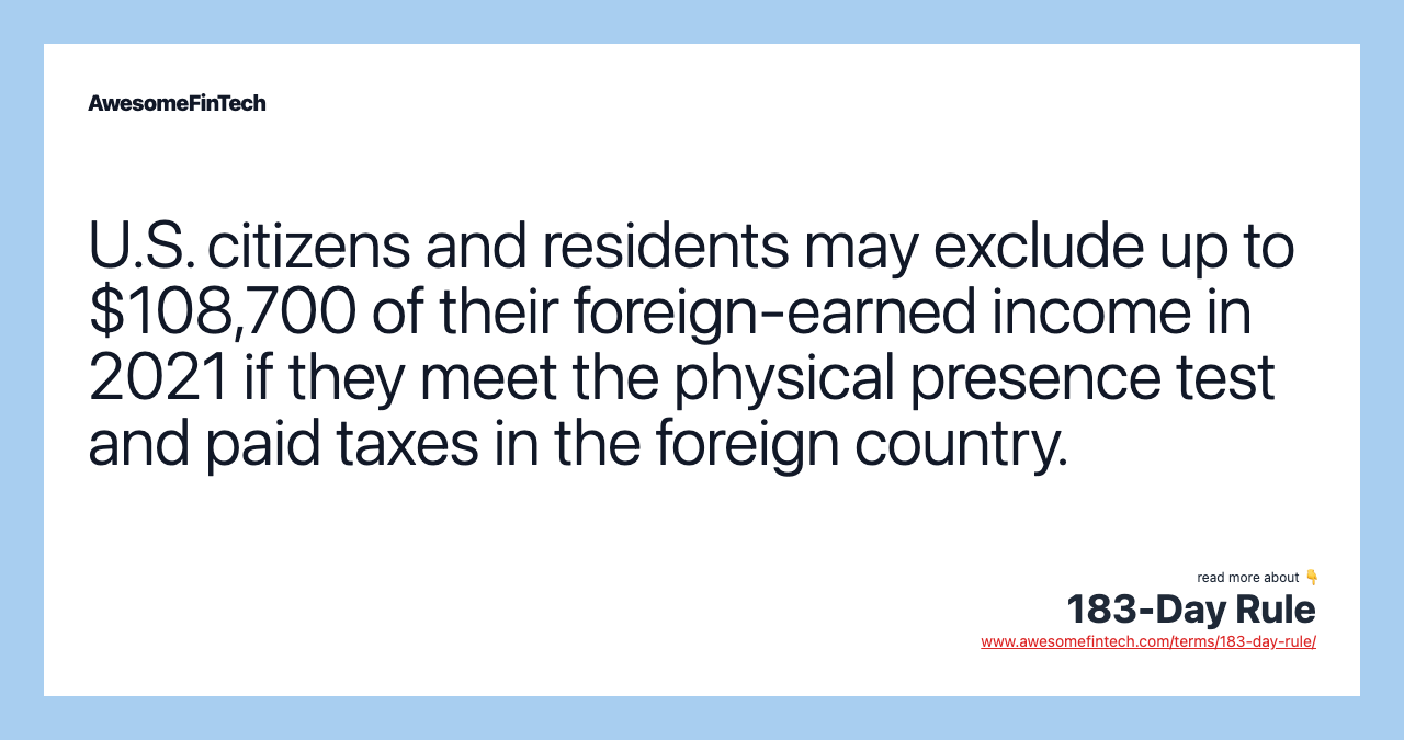 U.S. citizens and residents may exclude up to $108,700 of their foreign-earned income in 2021 if they meet the physical presence test and paid taxes in the foreign country.