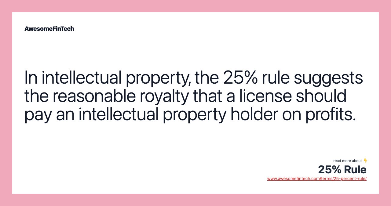 In intellectual property, the 25% rule suggests the reasonable royalty that a license should pay an intellectual property holder on profits.