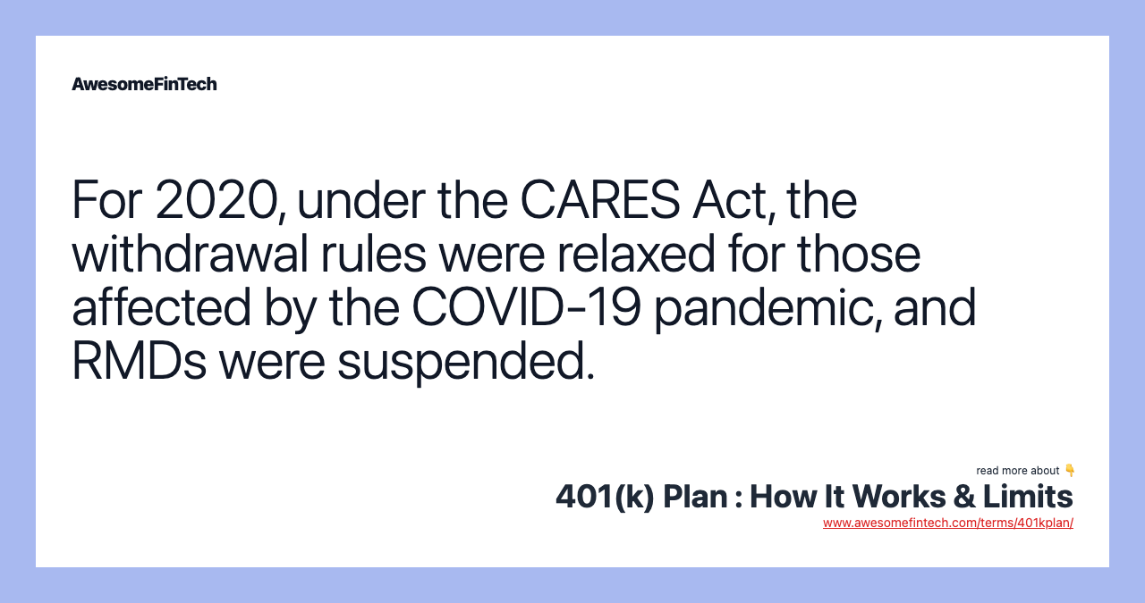 For 2020, under the CARES Act, the withdrawal rules were relaxed for those affected by the COVID-19 pandemic, and RMDs were suspended.