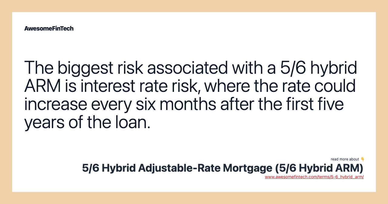 The biggest risk associated with a 5/6 hybrid ARM is interest rate risk, where the rate could increase every six months after the first five years of the loan.