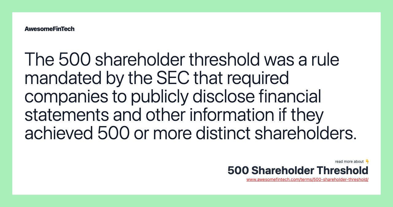 The 500 shareholder threshold was a rule mandated by the SEC that required companies to publicly disclose financial statements and other information if they achieved 500 or more distinct shareholders.