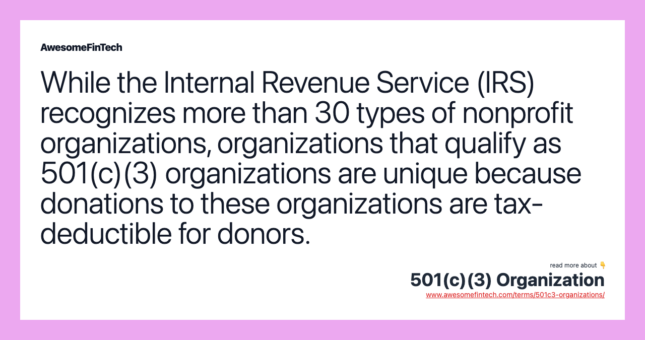 While the Internal Revenue Service (IRS) recognizes more than 30 types of nonprofit organizations, organizations that qualify as 501(c)(3) organizations are unique because donations to these organizations are tax-deductible for donors.