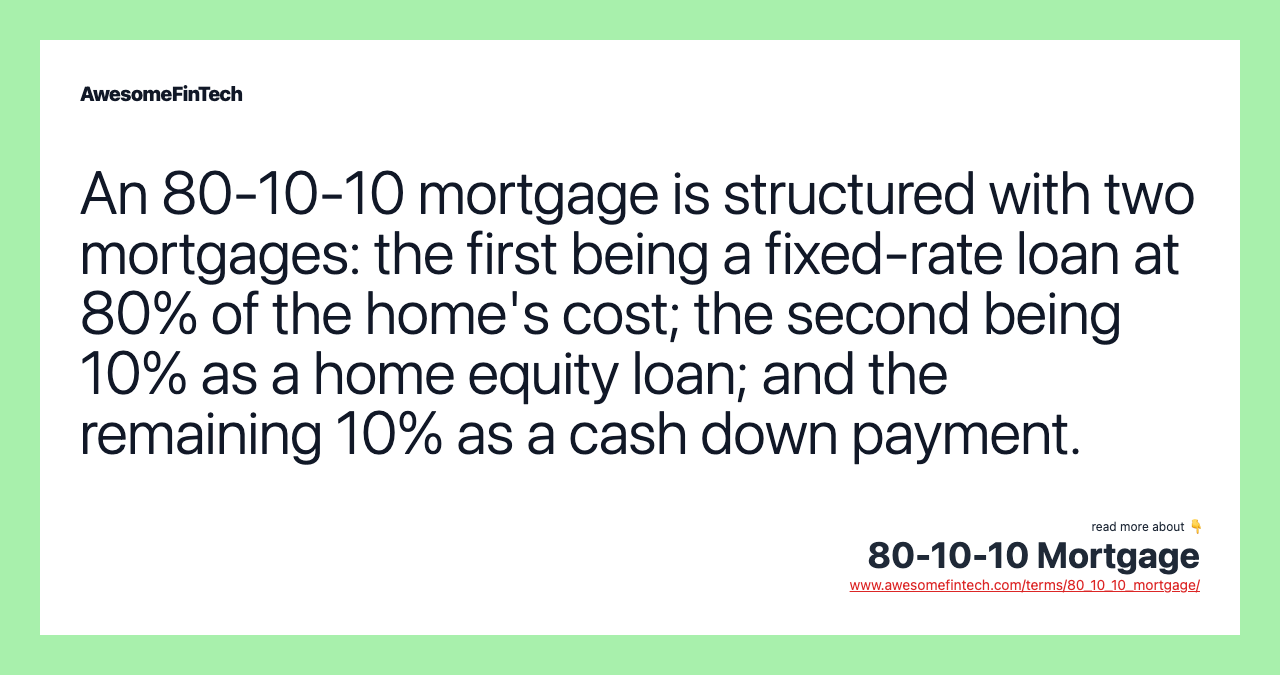 An 80-10-10 mortgage is structured with two mortgages: the first being a fixed-rate loan at 80% of the home's cost; the second being 10% as a home equity loan; and the remaining 10% as a cash down payment.