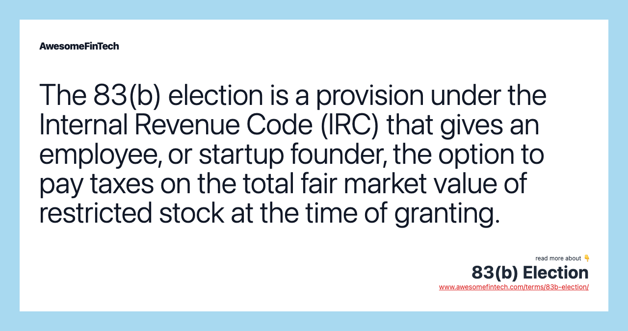 The 83(b) election is a provision under the Internal Revenue Code (IRC) that gives an employee, or startup founder, the option to pay taxes on the total fair market value of restricted stock at the time of granting.