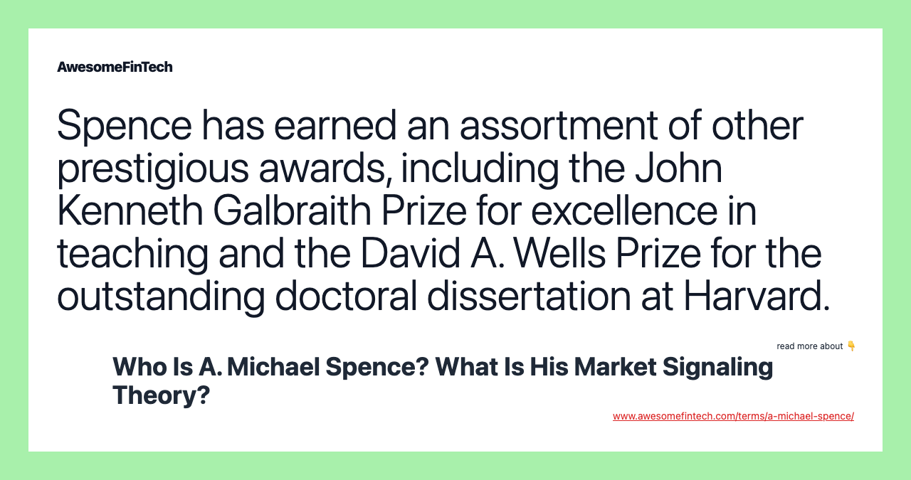Spence has earned an assortment of other prestigious awards, including the John Kenneth Galbraith Prize for excellence in teaching and the David A. Wells Prize for the outstanding doctoral dissertation at Harvard.