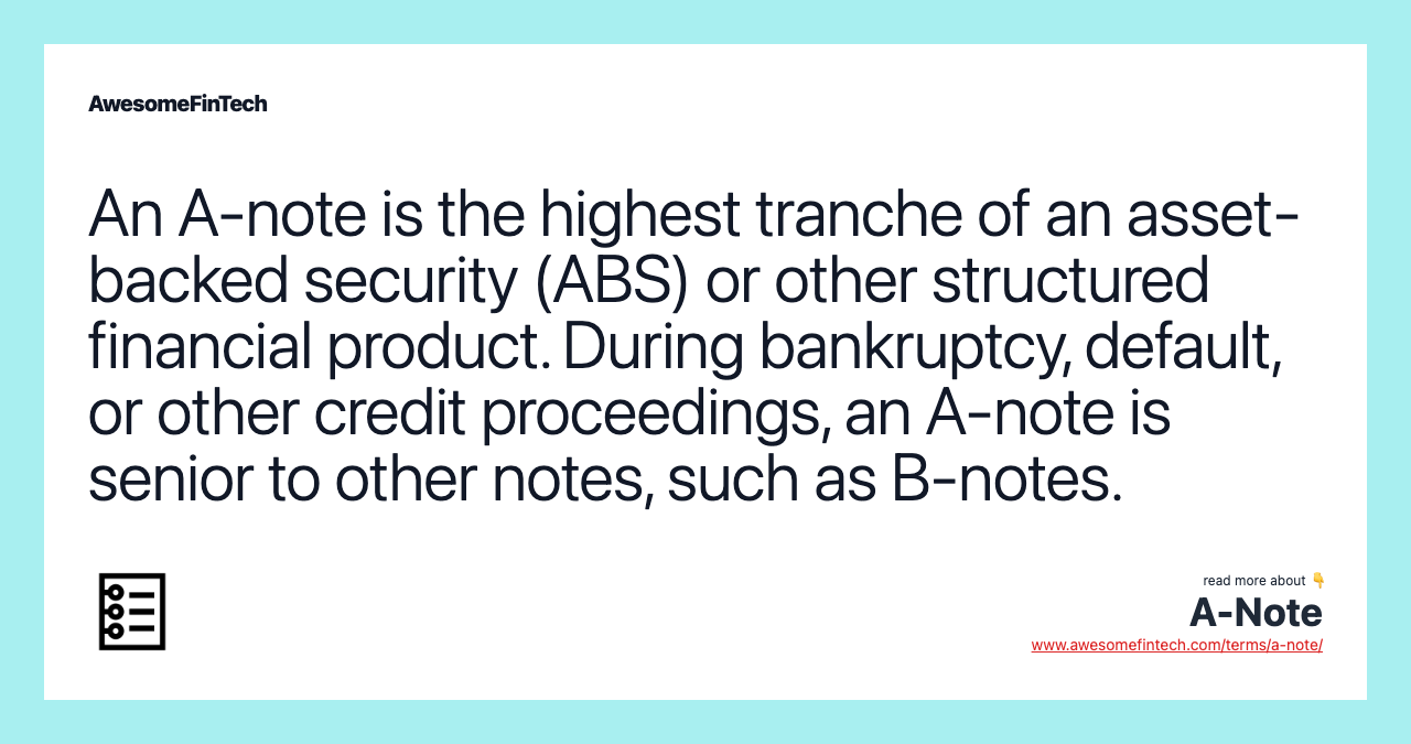 An A-note is the highest tranche of an asset-backed security (ABS) or other structured financial product. During bankruptcy, default, or other credit proceedings, an A-note is senior to other notes, such as B-notes.