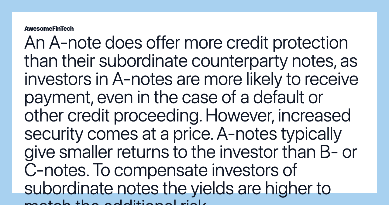 An A-note does offer more credit protection than their subordinate counterparty notes, as investors in A-notes are more likely to receive payment, even in the case of a default or other credit proceeding. However, increased security comes at a price. A-notes typically give smaller returns to the investor than B- or C-notes. To compensate investors of subordinate notes the yields are higher to match the additional risk.