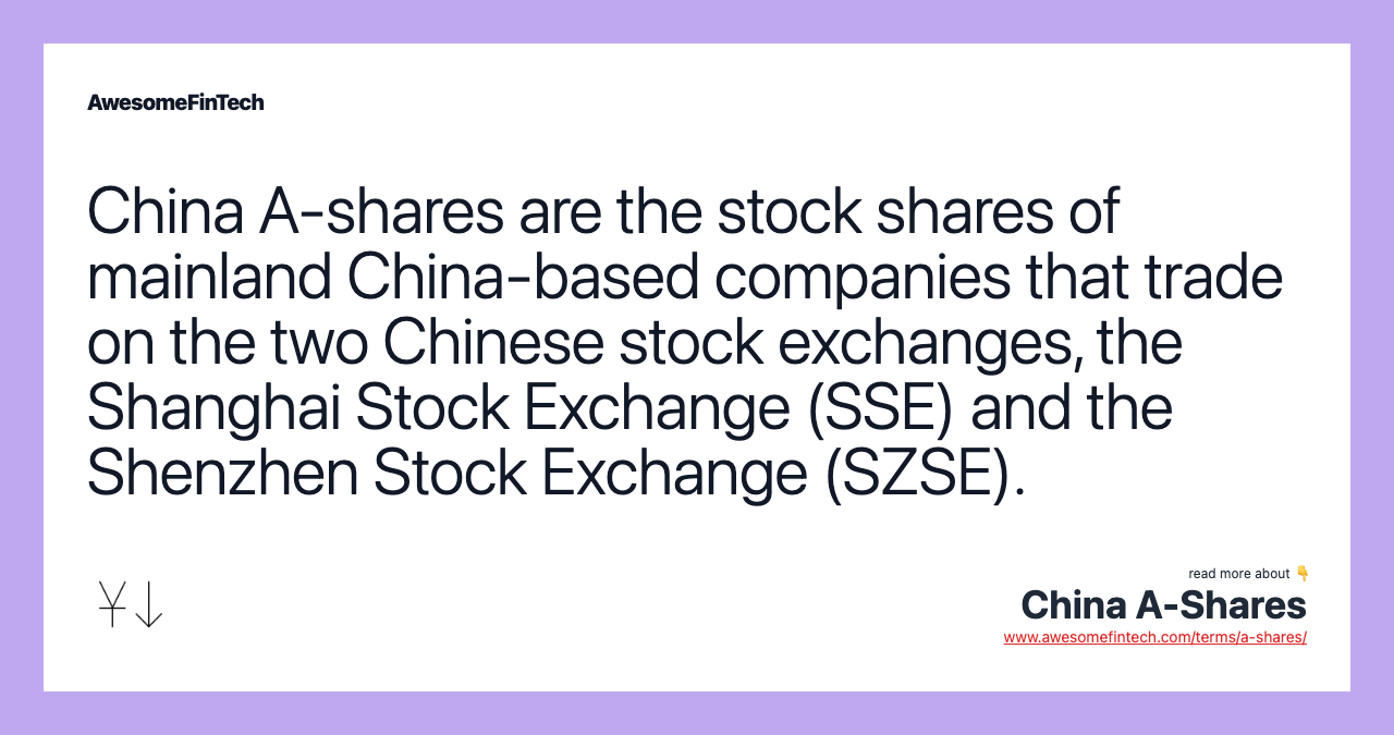 China A-shares are the stock shares of mainland China-based companies that trade on the two Chinese stock exchanges, the Shanghai Stock Exchange (SSE) and the Shenzhen Stock Exchange (SZSE).