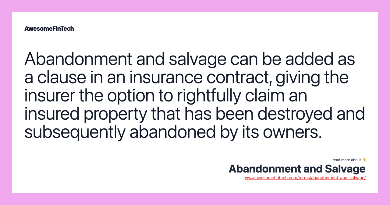 Abandonment and salvage can be added as a clause in an insurance contract, giving the insurer the option to rightfully claim an insured property that has been destroyed and subsequently abandoned by its owners.