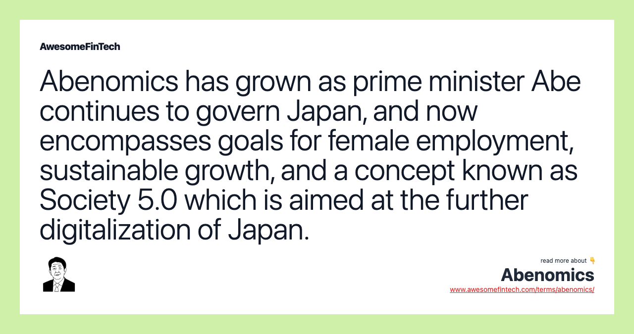 Abenomics has grown as prime minister Abe continues to govern Japan, and now encompasses goals for female employment, sustainable growth, and a concept known as Society 5.0 which is aimed at the further digitalization of Japan.