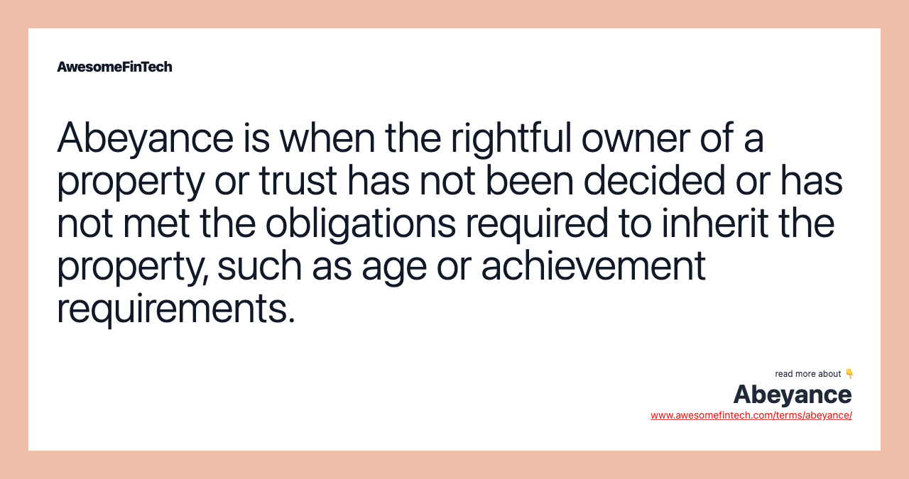 Abeyance is when the rightful owner of a property or trust has not been decided or has not met the obligations required to inherit the property, such as age or achievement requirements.