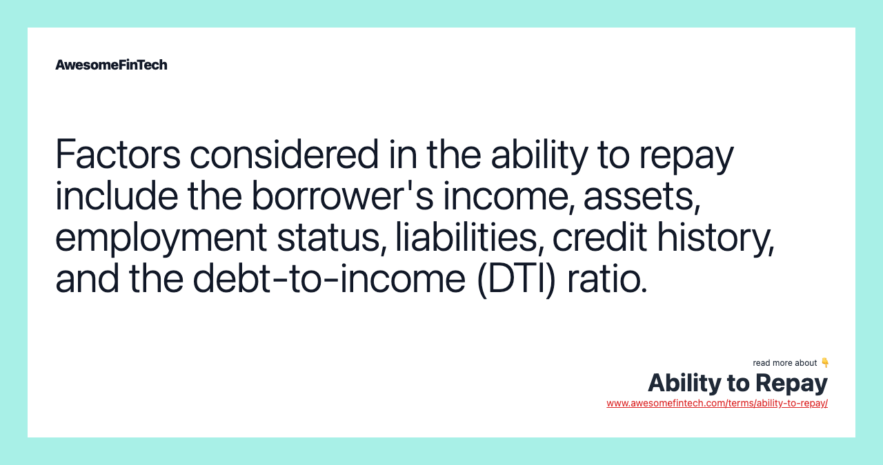 Factors considered in the ability to repay include the borrower's income, assets, employment status, liabilities, credit history, and the debt-to-income (DTI) ratio.
