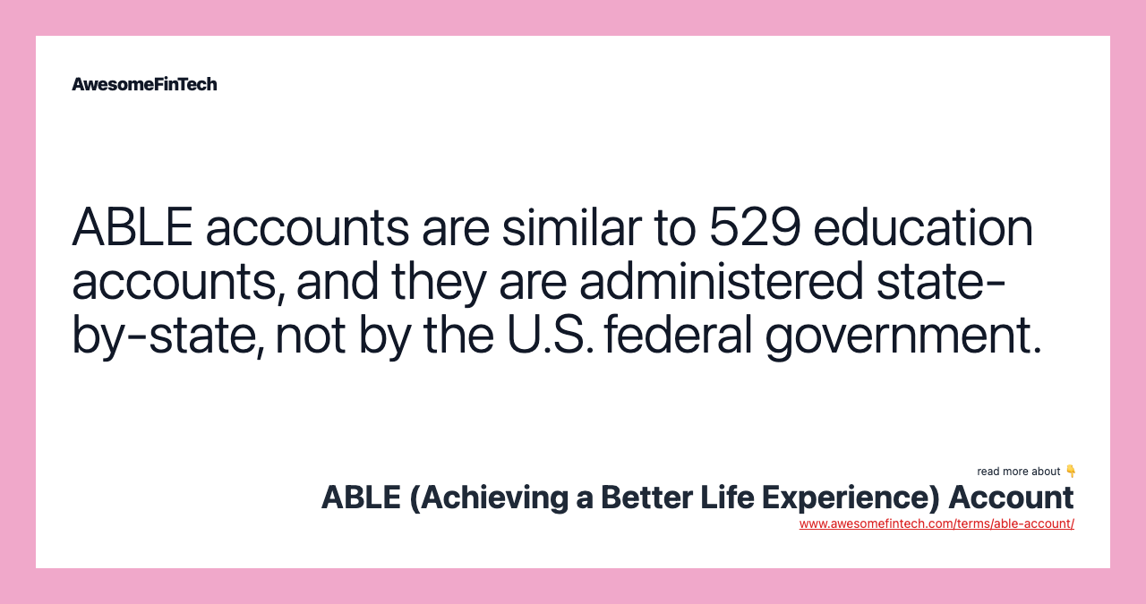 ABLE accounts are similar to 529 education accounts, and they are administered state-by-state, not by the U.S. federal government.