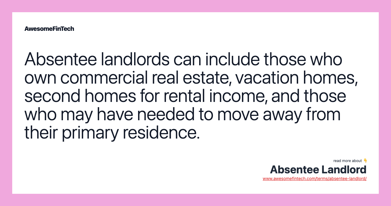Absentee landlords can include those who own commercial real estate, vacation homes, second homes for rental income, and those who may have needed to move away from their primary residence.