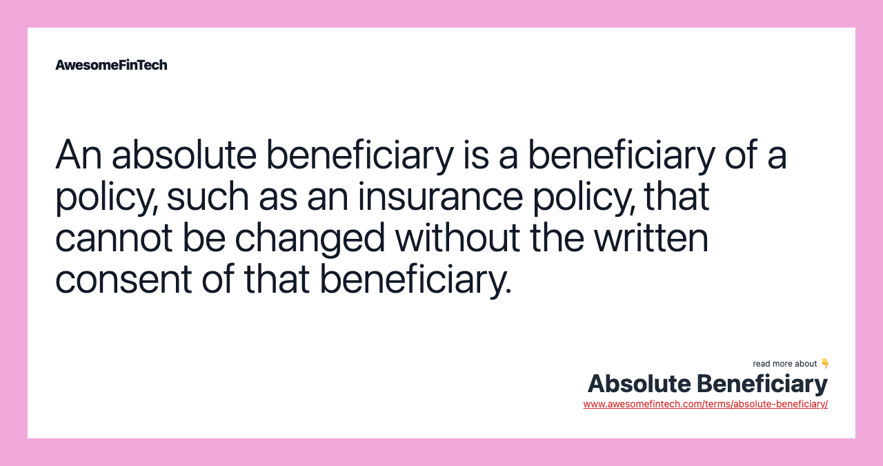 An absolute beneficiary is a beneficiary of a policy, such as an insurance policy, that cannot be changed without the written consent of that beneficiary.