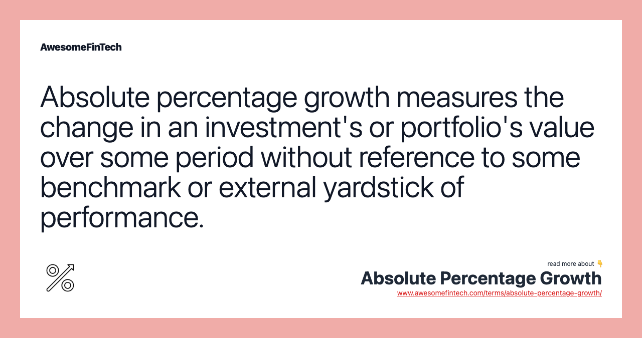 Absolute percentage growth measures the change in an investment's or portfolio's value over some period without reference to some benchmark or external yardstick of performance.