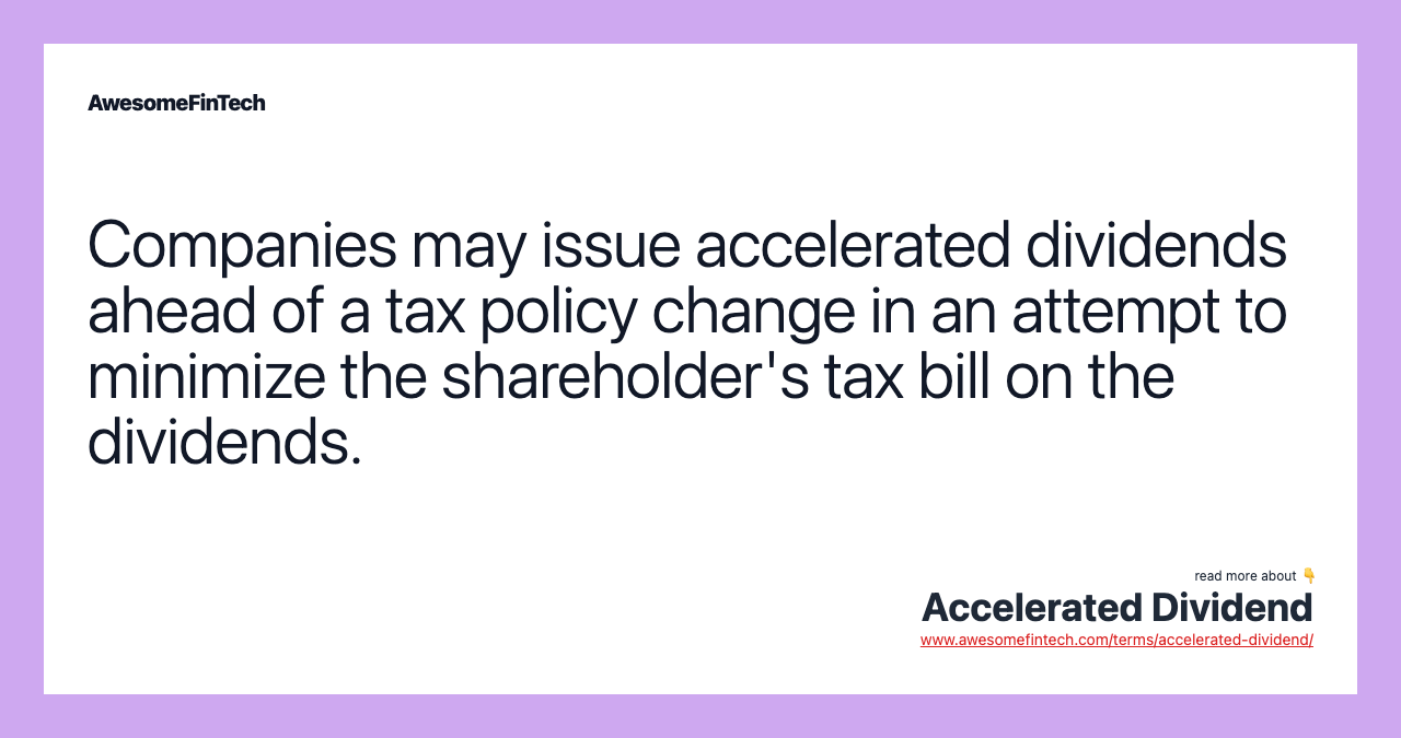 Companies may issue accelerated dividends ahead of a tax policy change in an attempt to minimize the shareholder's tax bill on the dividends.