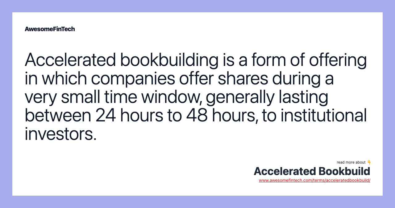 Accelerated bookbuilding is a form of offering in which companies offer shares during a very small time window, generally lasting between 24 hours to 48 hours, to institutional investors.