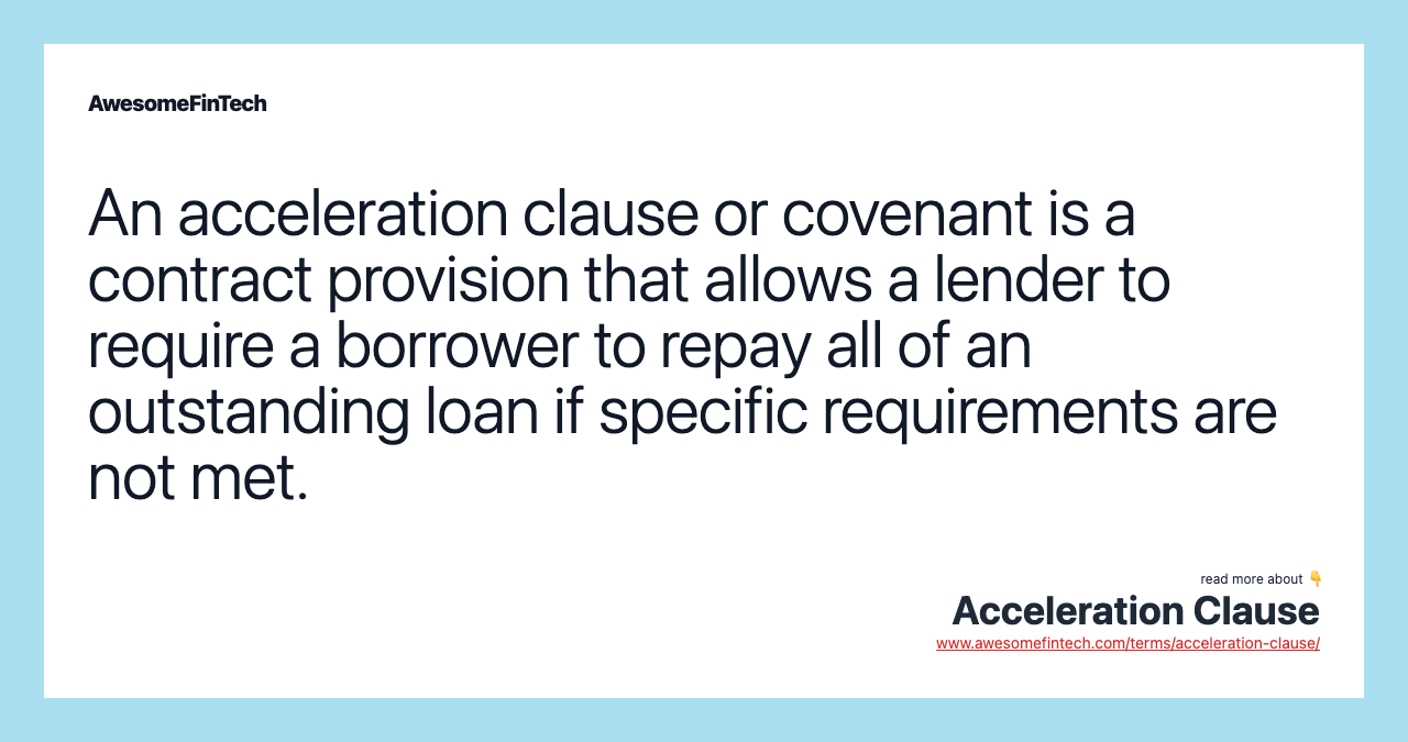 An acceleration clause or covenant is a contract provision that allows a lender to require a borrower to repay all of an outstanding loan if specific requirements are not met.