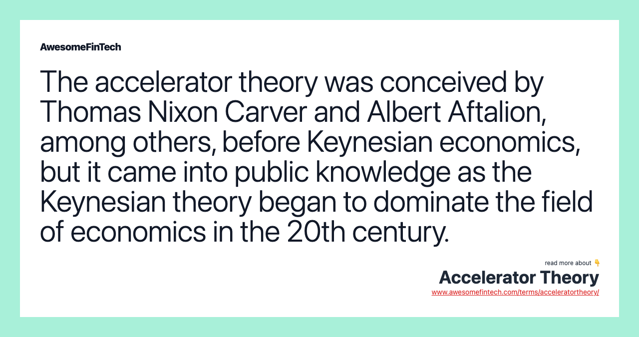 The accelerator theory was conceived by Thomas Nixon Carver and Albert Aftalion, among others, before Keynesian economics, but it came into public knowledge as the Keynesian theory began to dominate the field of economics in the 20th century.