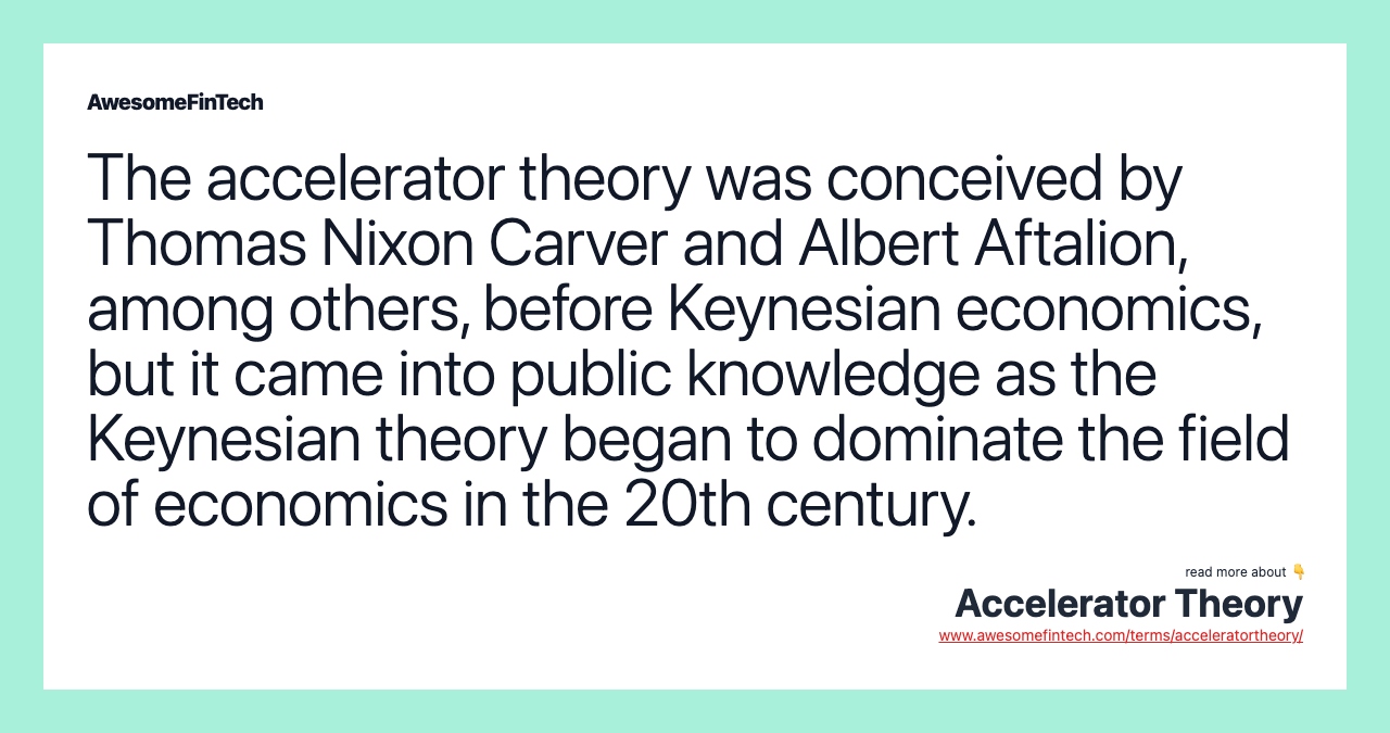 The accelerator theory was conceived by Thomas Nixon Carver and Albert Aftalion, among others, before Keynesian economics, but it came into public knowledge as the Keynesian theory began to dominate the field of economics in the 20th century.