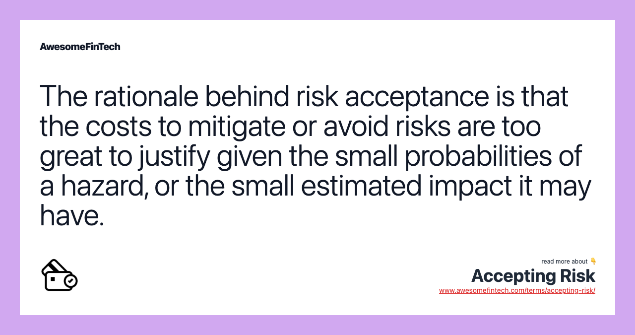 The rationale behind risk acceptance is that the costs to mitigate or avoid risks are too great to justify given the small probabilities of a hazard, or the small estimated impact it may have.