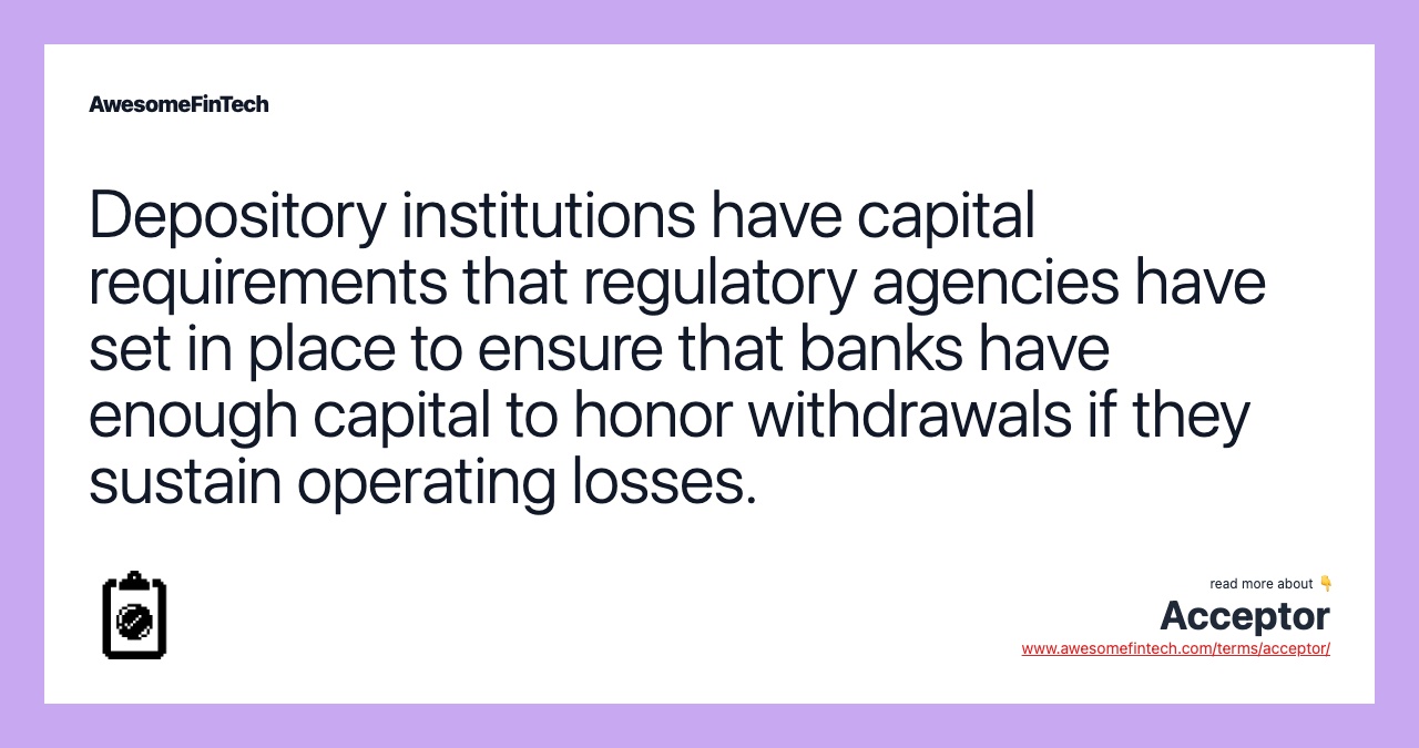 Depository institutions have capital requirements that regulatory agencies have set in place to ensure that banks have enough capital to honor withdrawals if they sustain operating losses.