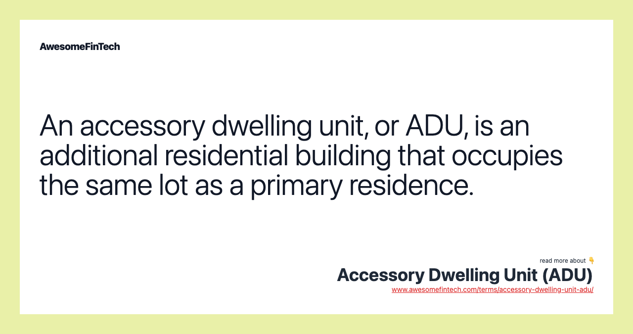 An accessory dwelling unit, or ADU, is an additional residential building that occupies the same lot as a primary residence.
