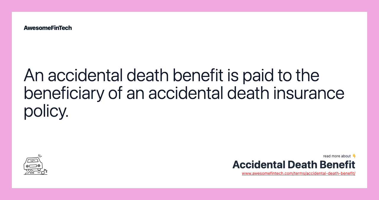 An accidental death benefit is paid to the beneficiary of an accidental death insurance policy.