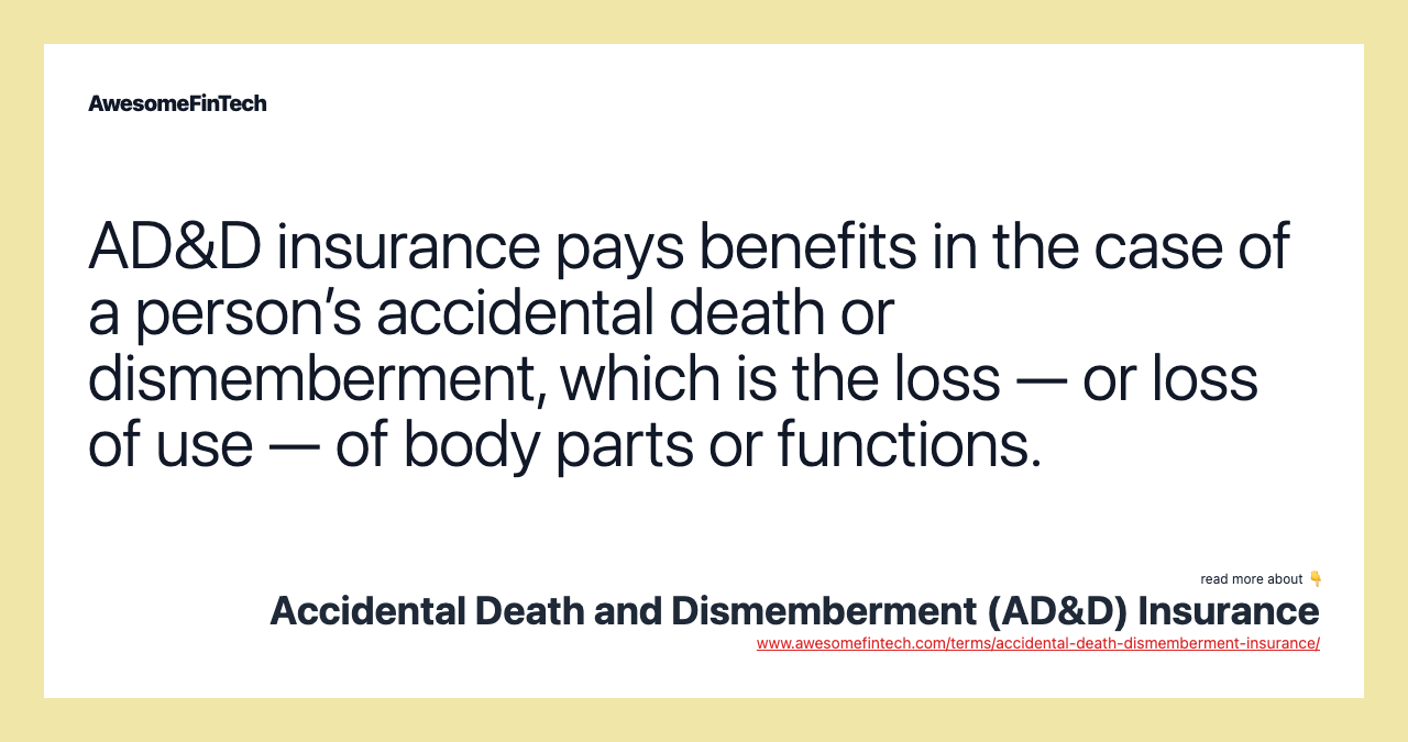 AD&D insurance pays benefits in the case of a person’s accidental death or dismemberment, which is the loss — or loss of use — of body parts or functions.