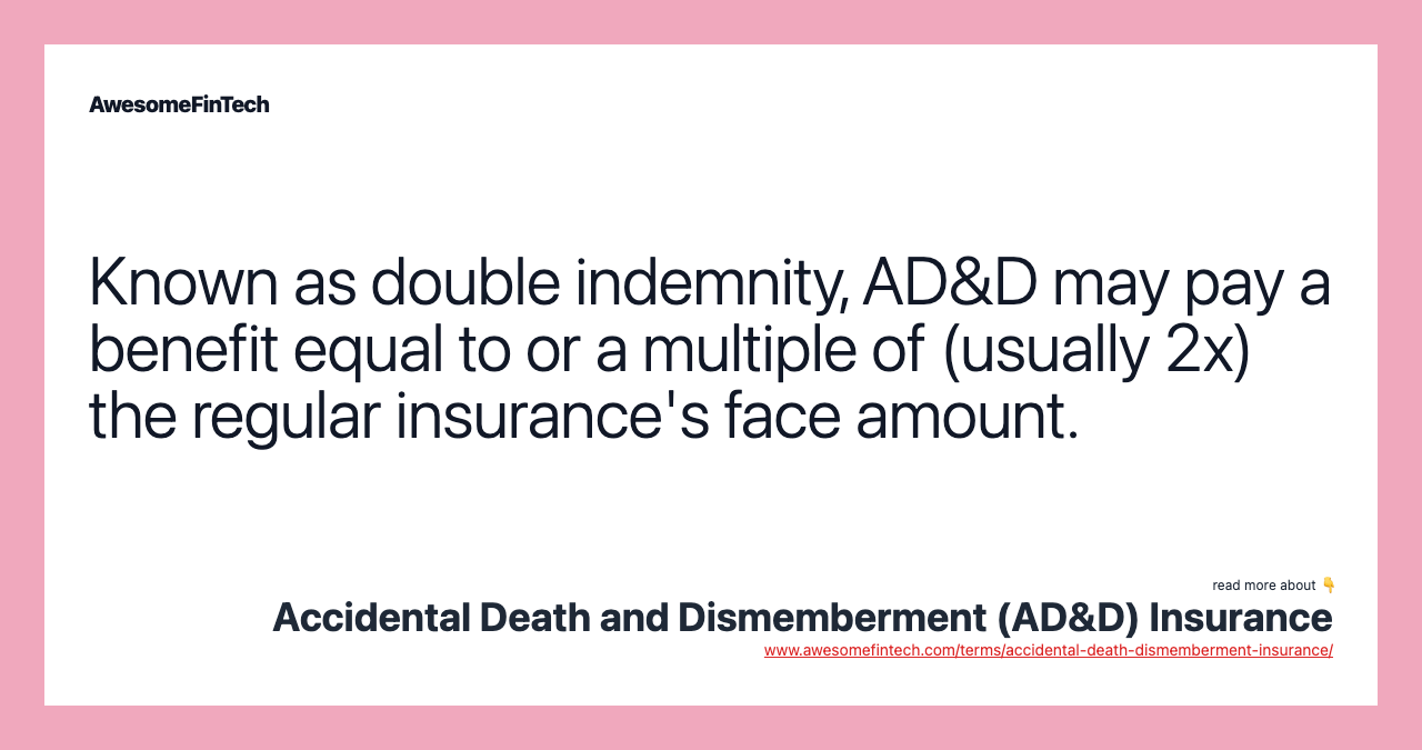 Known as double indemnity, AD&D may pay a benefit equal to or a multiple of (usually 2x) the regular insurance's face amount.