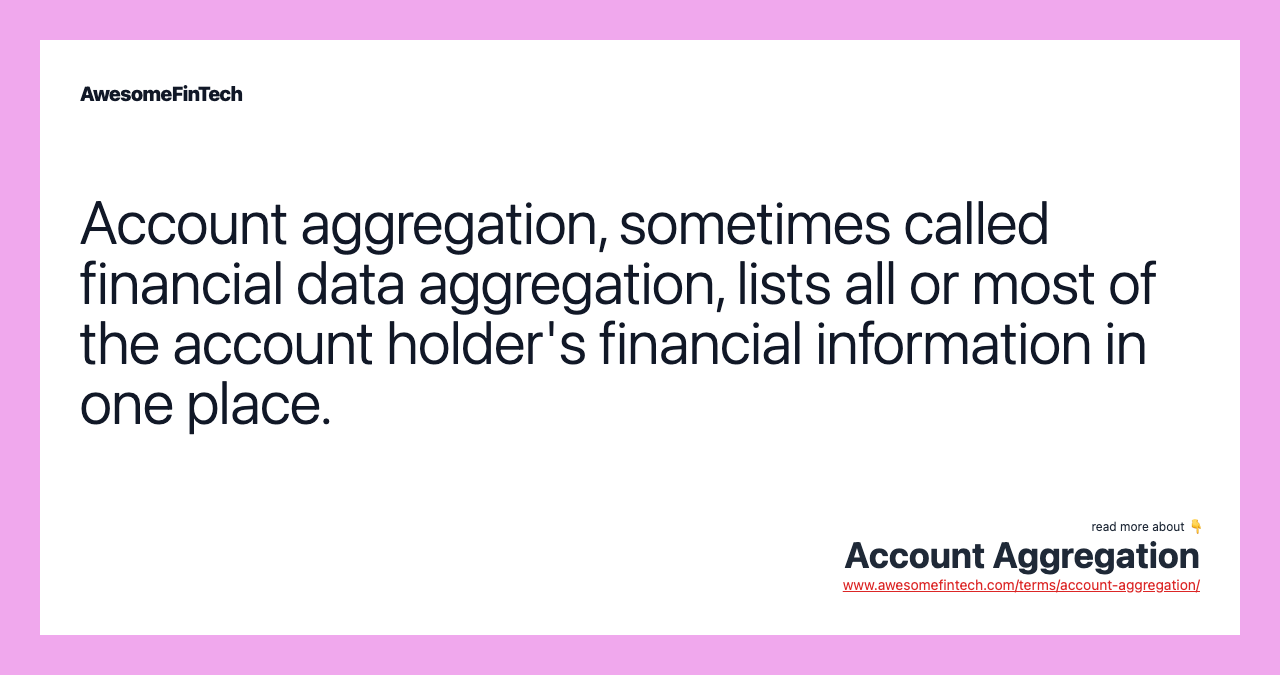 Account aggregation, sometimes called financial data aggregation, lists all or most of the account holder's financial information in one place.