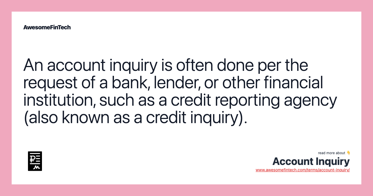 An account inquiry is often done per the request of a bank, lender, or other financial institution, such as a credit reporting agency (also known as a credit inquiry).