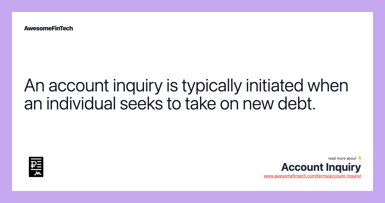 An account inquiry is typically initiated when an individual seeks to take on new debt.