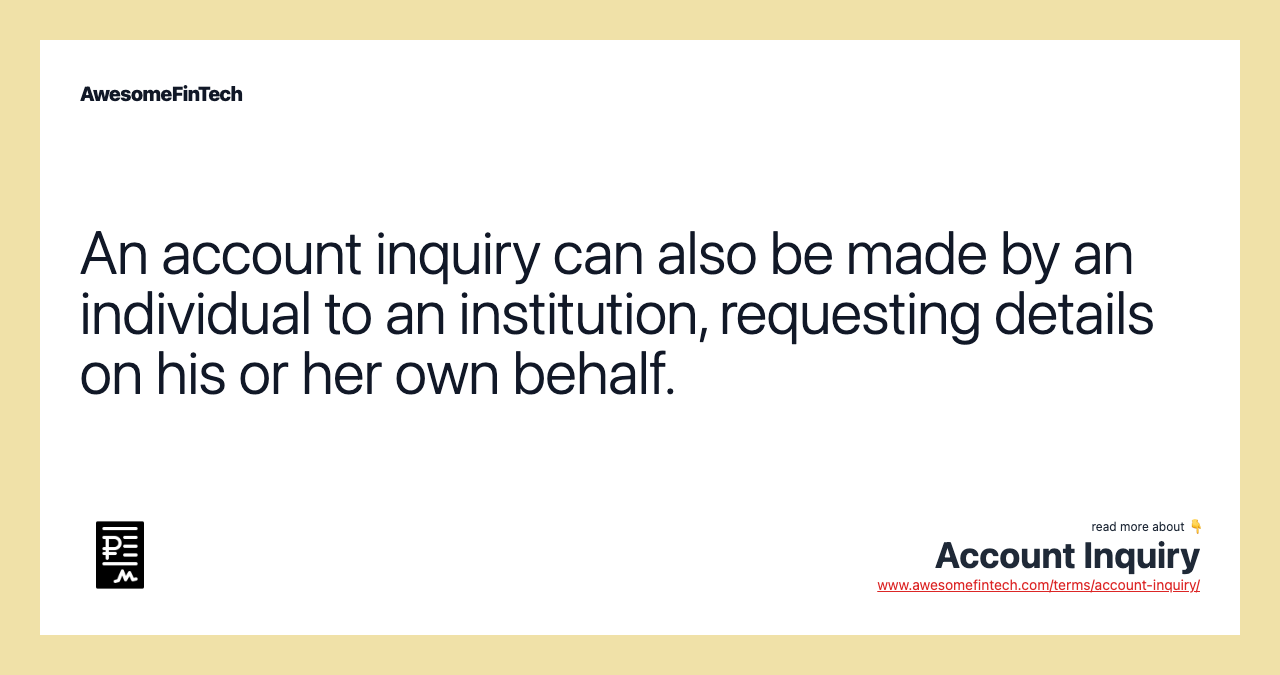An account inquiry can also be made by an individual to an institution, requesting details on his or her own behalf.