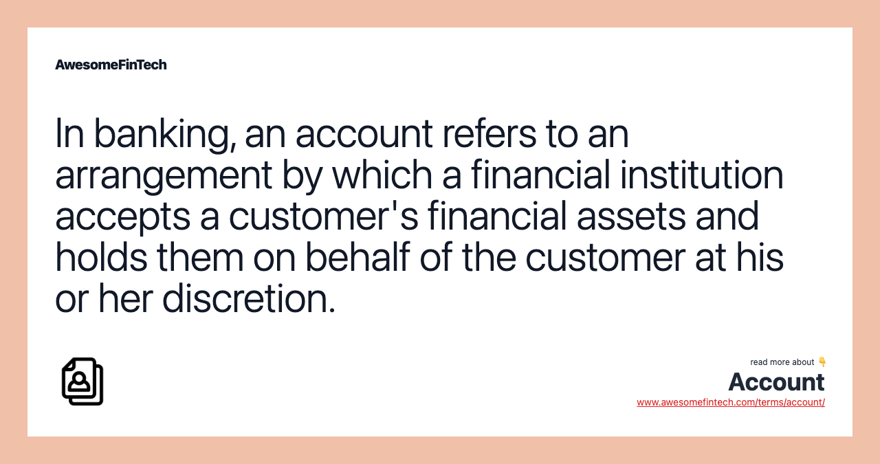 In banking, an account refers to an arrangement by which a financial institution accepts a customer's financial assets and holds them on behalf of the customer at his or her discretion.