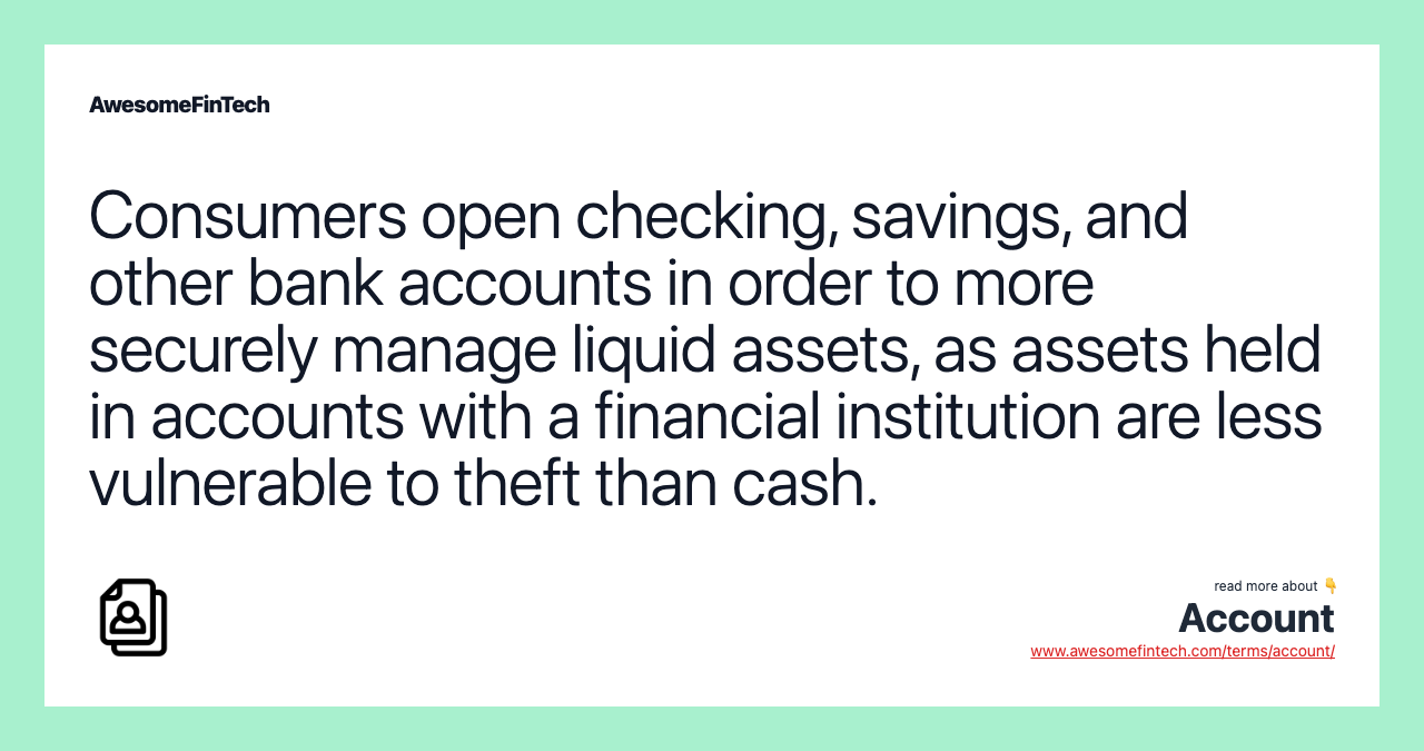 Consumers open checking, savings, and other bank accounts in order to more securely manage liquid assets, as assets held in accounts with a financial institution are less vulnerable to theft than cash.
