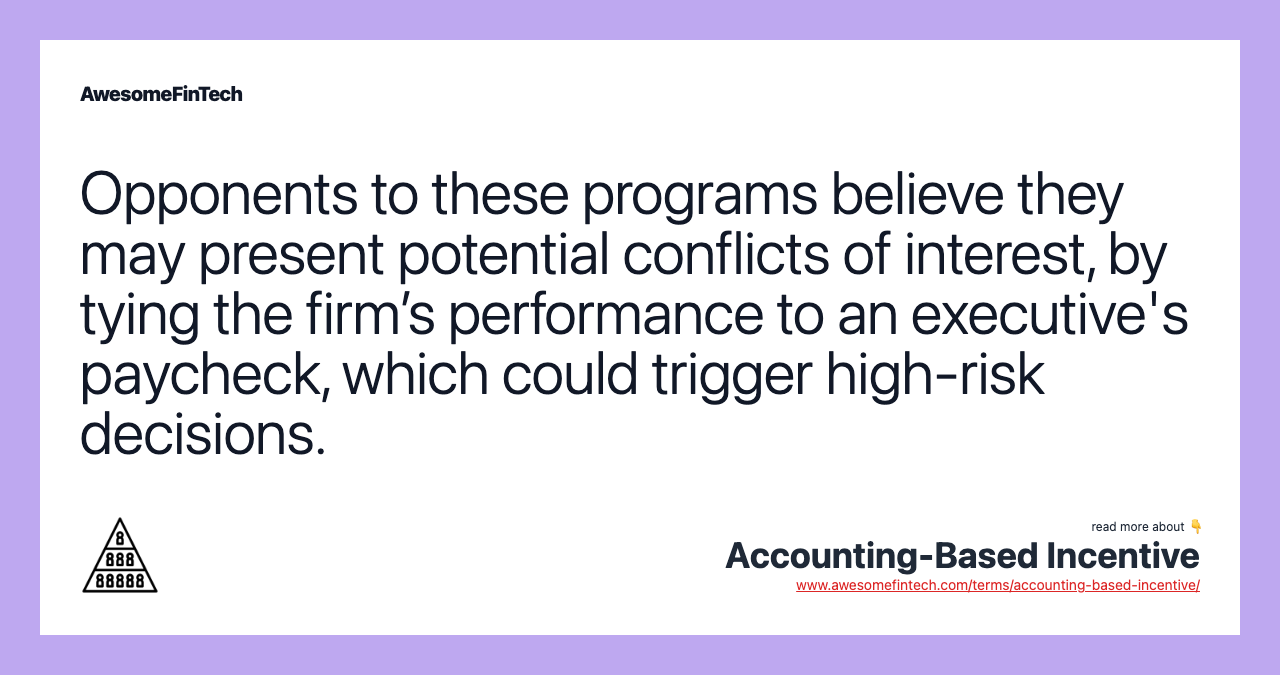 Opponents to these programs believe they may present potential conflicts of interest, by tying the firm’s performance to an executive's paycheck, which could trigger high-risk decisions.