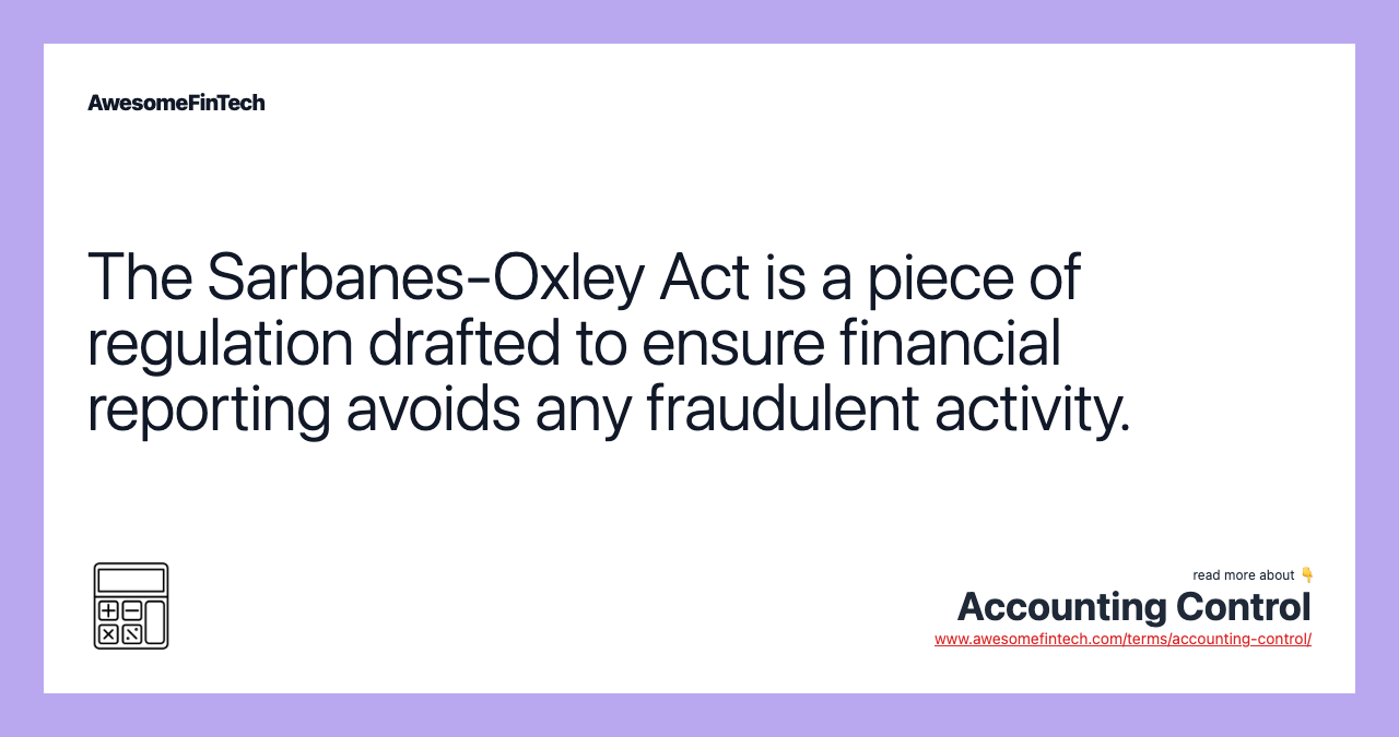 The Sarbanes-Oxley Act is a piece of regulation drafted to ensure financial reporting avoids any fraudulent activity.