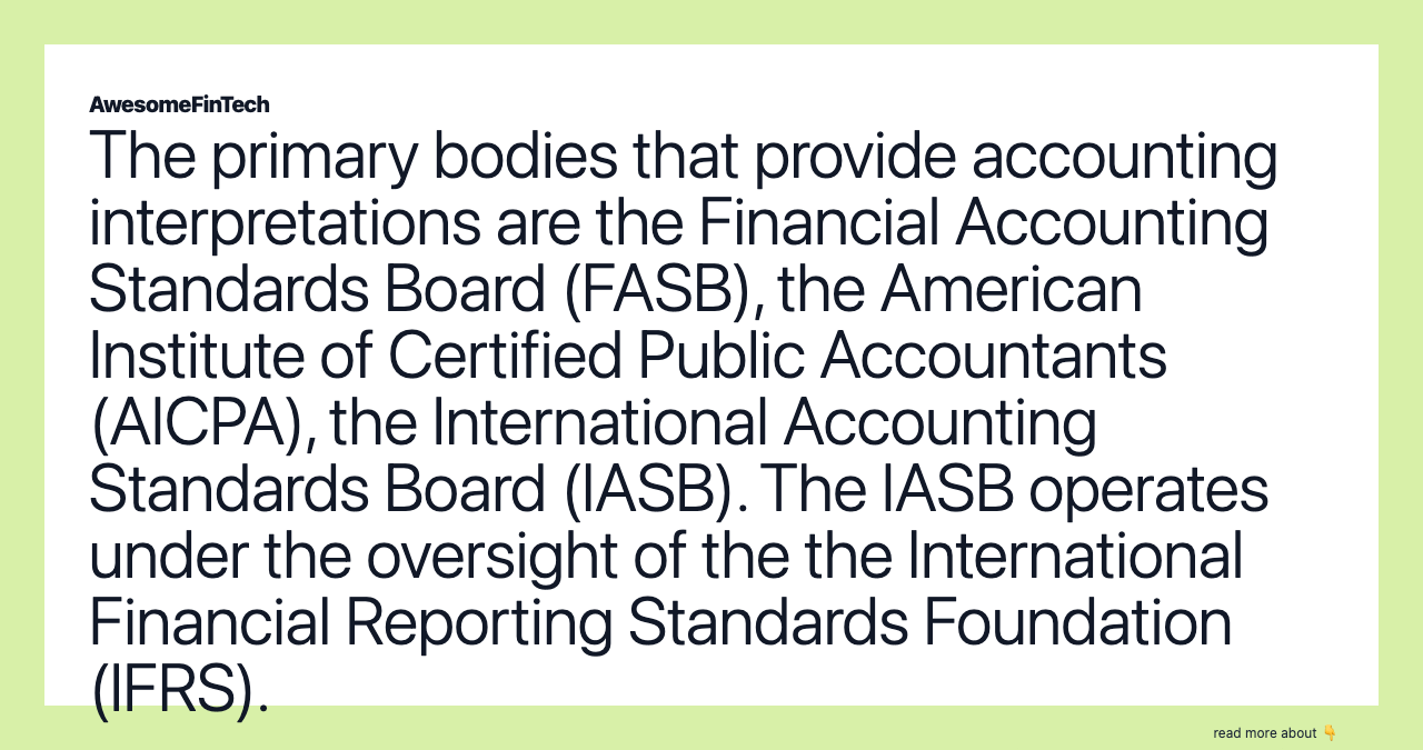The primary bodies that provide accounting interpretations are the Financial Accounting Standards Board (FASB), the American Institute of Certified Public Accountants (AICPA), the International Accounting Standards Board (IASB). The IASB operates under the oversight of the the International Financial Reporting Standards Foundation (IFRS).