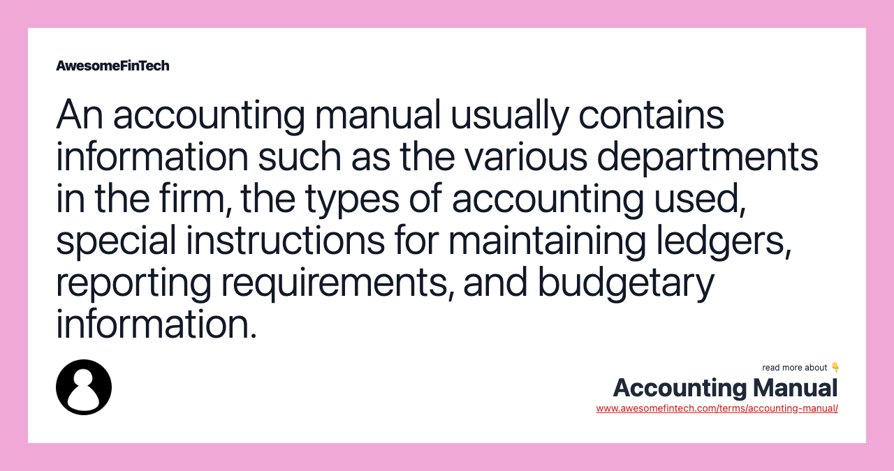 An accounting manual usually contains information such as the various departments in the firm, the types of accounting used, special instructions for maintaining ledgers, reporting requirements, and budgetary information.