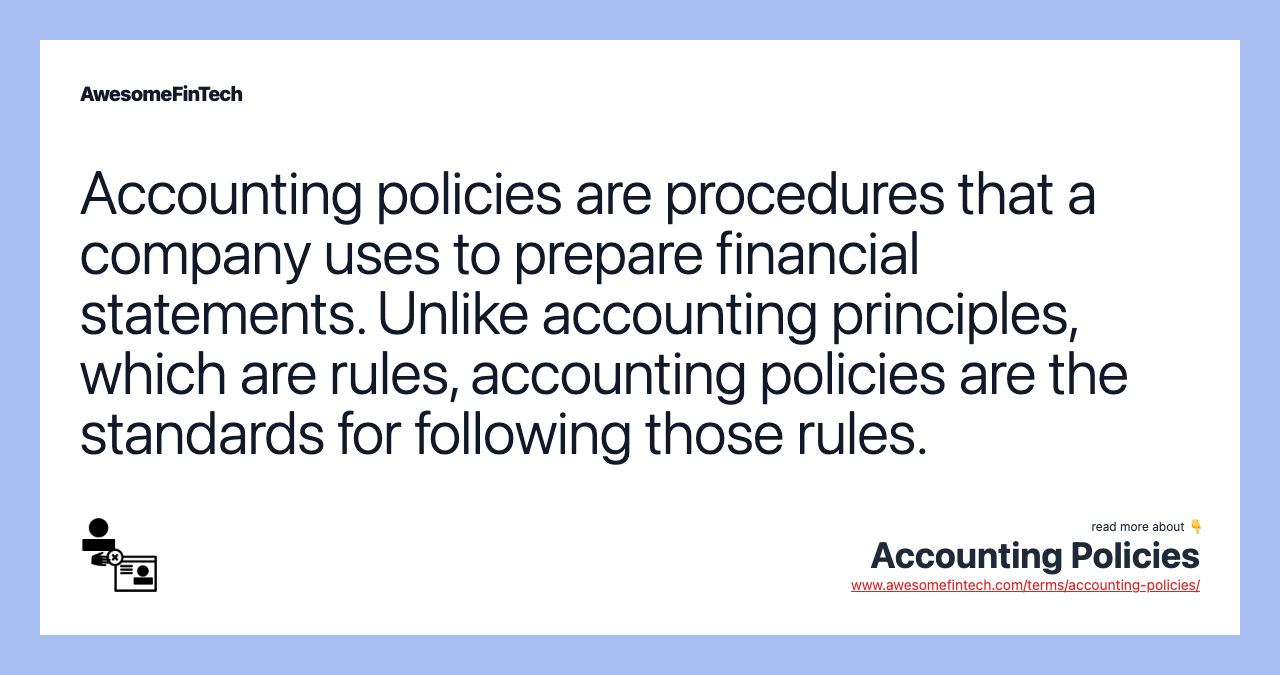 Accounting policies are procedures that a company uses to prepare financial statements. Unlike accounting principles, which are rules, accounting policies are the standards for following those rules.