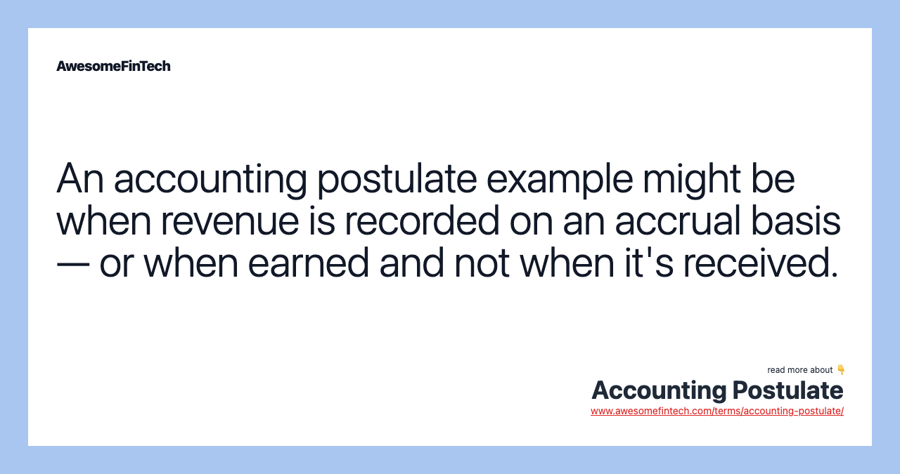 An accounting postulate example might be when revenue is recorded on an accrual basis — or when earned and not when it's received.