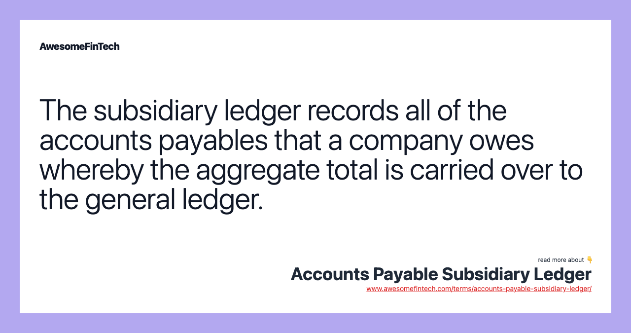 The subsidiary ledger records all of the accounts payables that a company owes whereby the aggregate total is carried over to the general ledger.