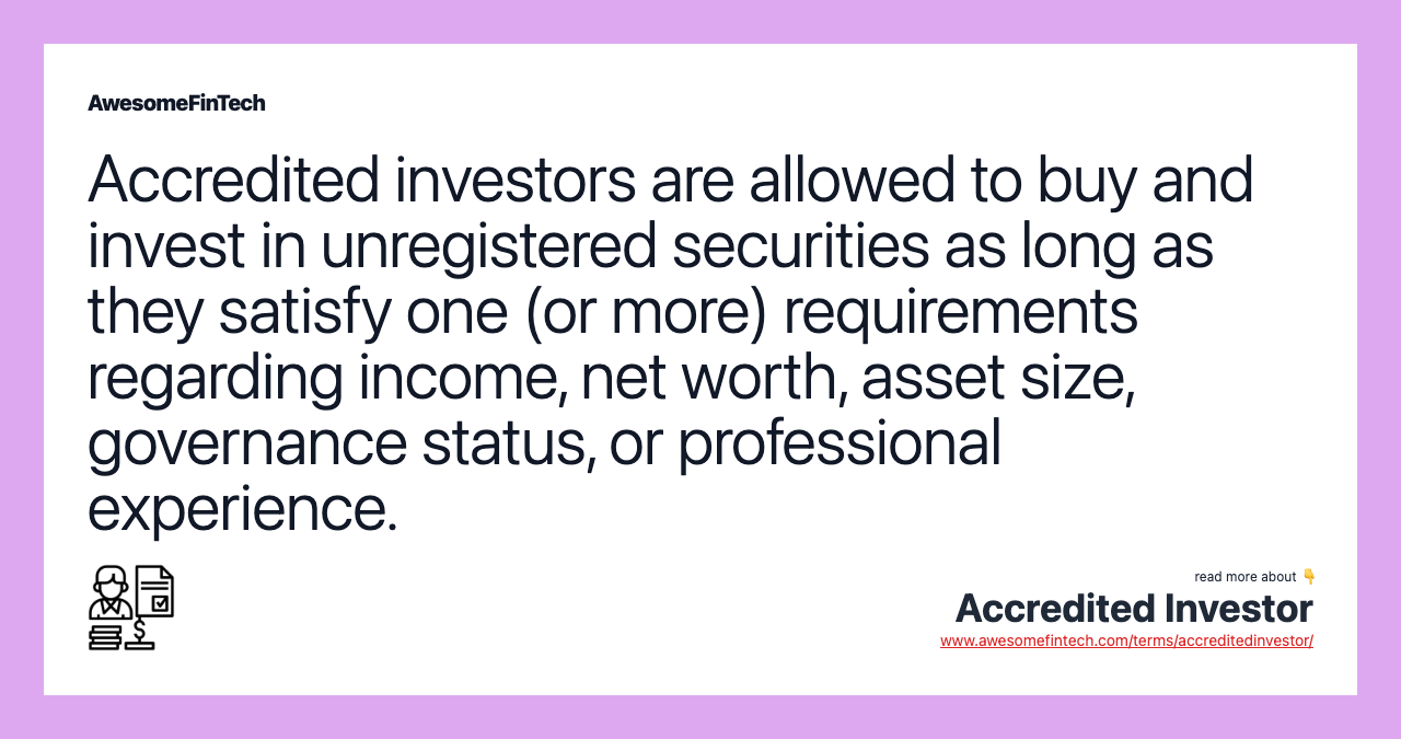 Accredited investors are allowed to buy and invest in unregistered securities as long as they satisfy one (or more) requirements regarding income, net worth, asset size, governance status, or professional experience.