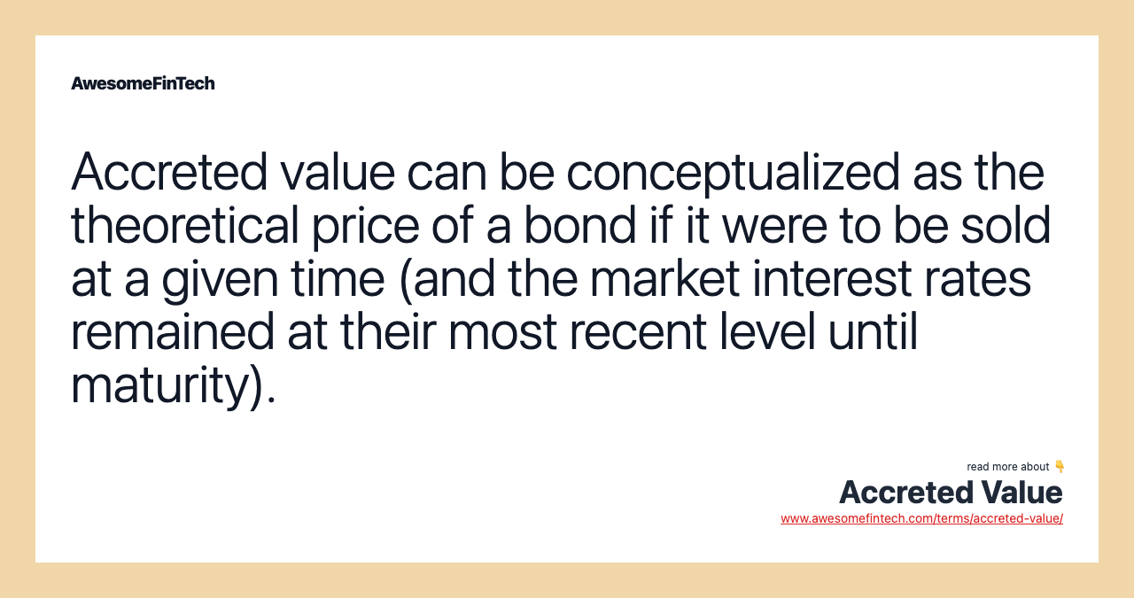 Accreted value can be conceptualized as the theoretical price of a bond if it were to be sold at a given time (and the market interest rates remained at their most recent level until maturity).