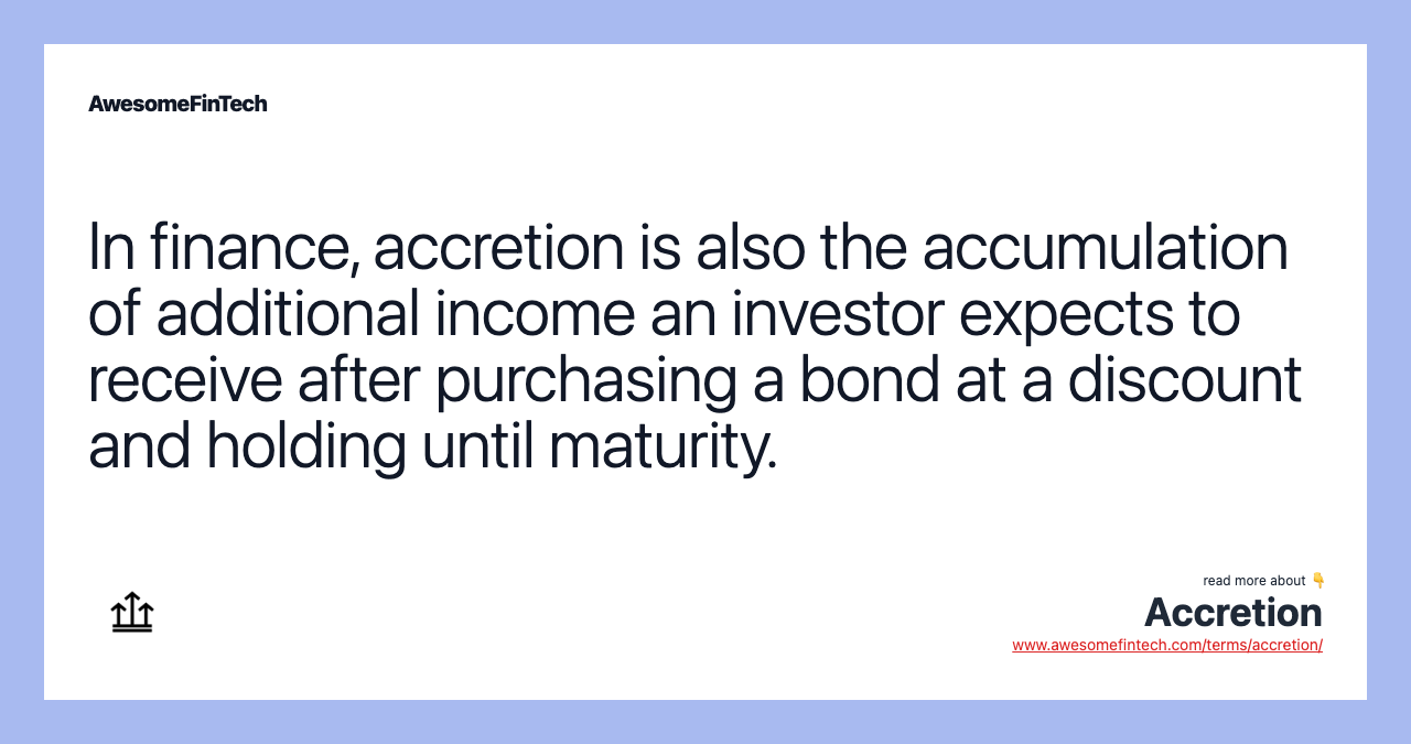 In finance, accretion is also the accumulation of additional income an investor expects to receive after purchasing a bond at a discount and holding until maturity.