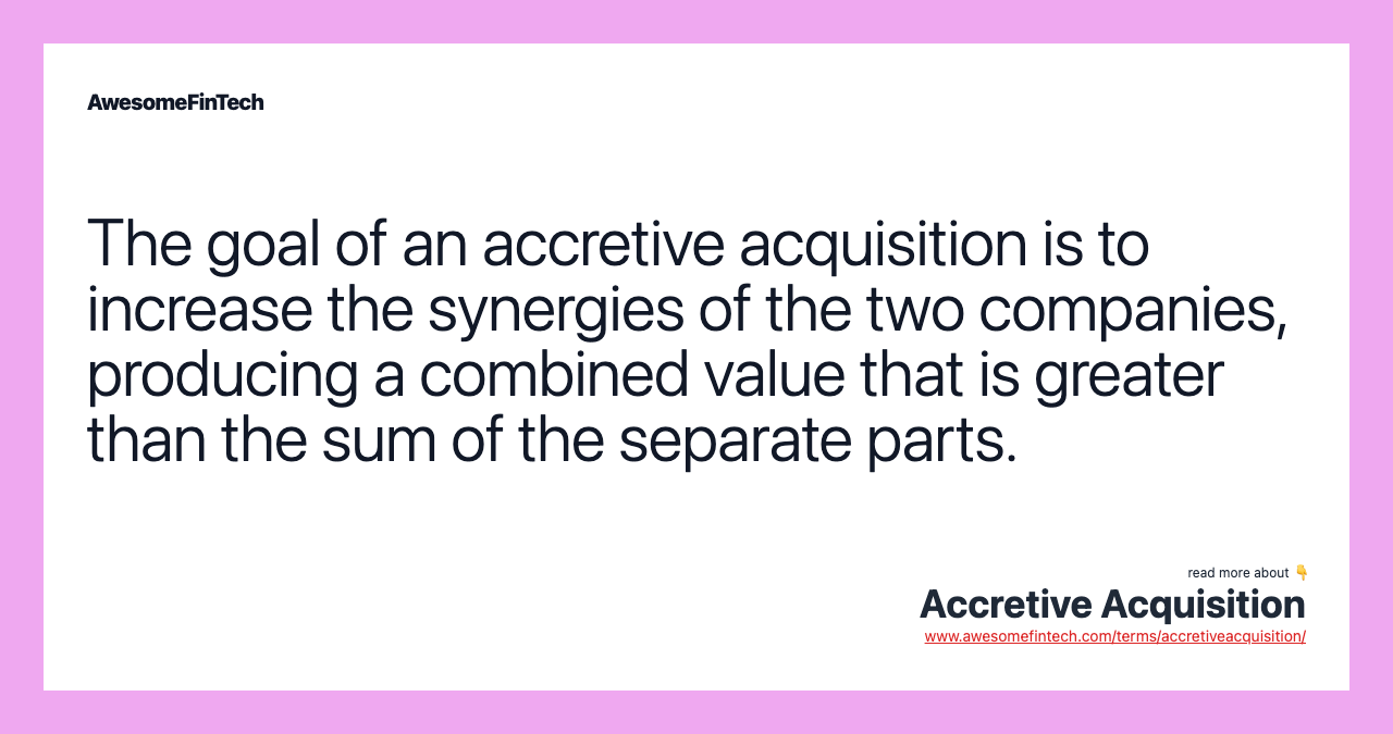 The goal of an accretive acquisition is to increase the synergies of the two companies, producing a combined value that is greater than the sum of the separate parts.