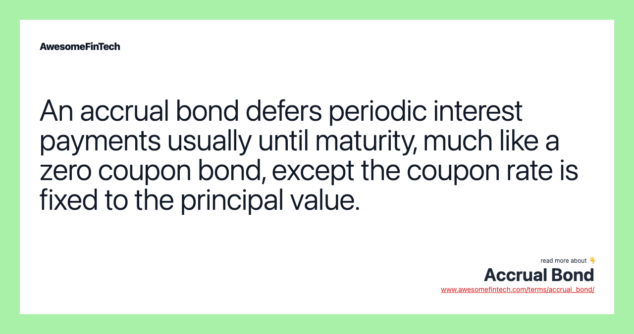 An accrual bond defers periodic interest payments usually until maturity, much like a zero coupon bond, except the coupon rate is fixed to the principal value.